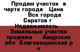 Продам участок​ в черте города › Цена ­ 500 000 - Все города, Саратов г. Недвижимость » Земельные участки продажа   . Амурская обл.,Благовещенский р-н